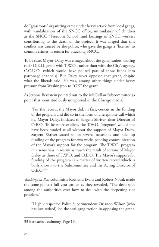 do “grasstoots” organizing came under heavy atack from local gangs, with vandalization of the SNCC. office, intimidation of children at the SNCC “Freedom School” and beatings of SNCC workers contributing to the death of the project. It was alleged that this conflct was caused by the police, who gave the gangs a “license” o commit crimes in recurn for artacking SNCC. To be sure, Mayor Daley was enraged about the gang leaders floating their O.E.O. grant with T.W.O., rather than with the Ciry’ agency, C.CUO. (which would have poured part of those funds into patronage channels). Buc Daley never opposed that grant, despite what the liberals said. He was, among other things under heavy pressure from Washington to “OK” the grant. As Jerome Bernstein pointed out to the MeClellan Subcommittee (a point that went studiously unreported in the Chicago media) “For the record, the Mayor did, in fact, concur in the funding of the program and did so in the form of a telephone call which he, Mayor Daley, initiated to Sargent Shriver, then Director of O.EO. To be more explicit, the T:W.O. ‘program’ would not have been funded at all without the support of Mayor Daley: Sargent Shriver stated so on several occasions and held up funding of the program for two weeks pending communication of the Mayor’ support for the program. The TW.0. program in a sense was in reality as much the result of actions of Mayor Daley as those of V.. and O.E.O. The Mayor’s support for funding of the program is a matter of written record which is both known to the Subcommittee and the Acting Director of 0EO™ Washingion Post columnists Rowland Evans and Robert Novak made the same poin a full year carlier, as they revealed, “The decp split among the authorities over how to deal with the decpening riot problem.” “Highly respected Police Superintendent Orlando Wilson (who has just recired) led the anti-gang faction in opposing the grant. 33 Bernstein Testimony. Page 19. 2